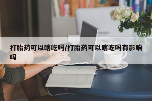 流产药叫什么名购买流程打胎药可以瞎吃吗/打胎药可以瞎吃吗有影响吗