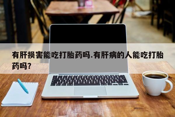 流产药叫什么名购买流程有肝损害能吃打胎药吗.有肝病的人能吃打胎药吗？