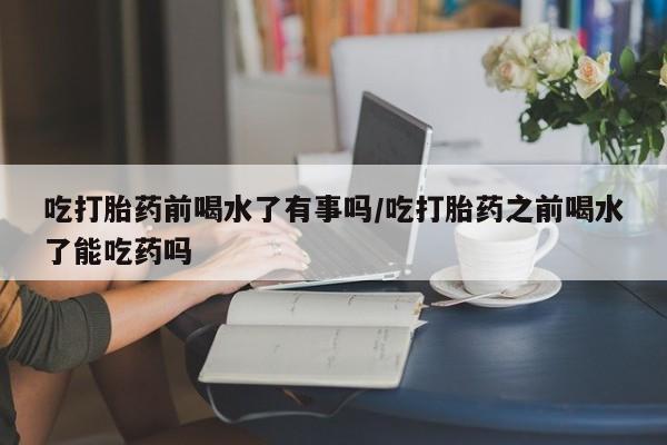 流产药叫什么名购买流程吃打胎药前喝水了有事吗/吃打胎药之前喝水了能吃药吗