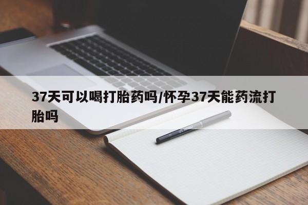 流产药叫什么名购买流程37天可以喝打胎药吗/怀孕37天能药流打胎吗