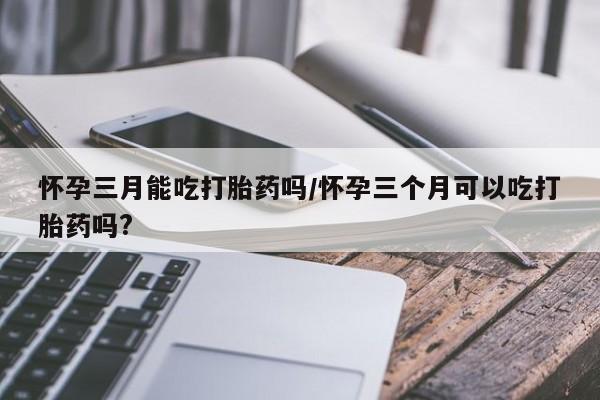 流产药叫什么名购买流程怀孕三月能吃打胎药吗/怀孕三个月可以吃打胎药吗?