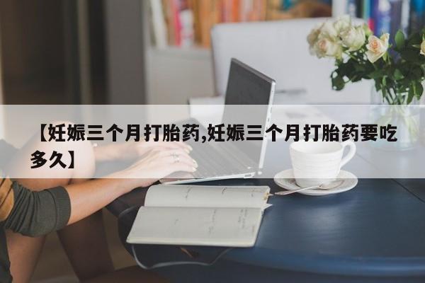 流产药叫什么名购买流程【妊娠三个月打胎药,妊娠三个月打胎药要吃多久】