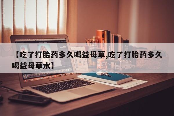 流产药叫什么名购买流程【吃了打胎药多久喝益母草,吃了打胎药多久喝益母草水】