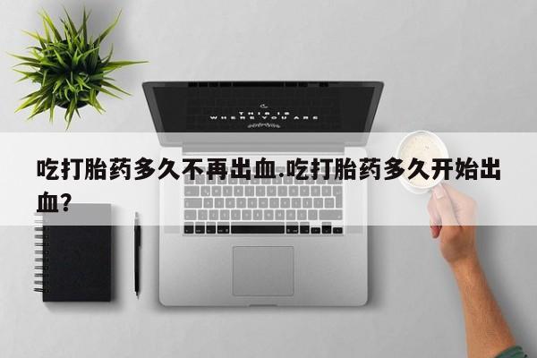 流产药叫什么名购买流程吃打胎药多久不再出血.吃打胎药多久开始出血？
