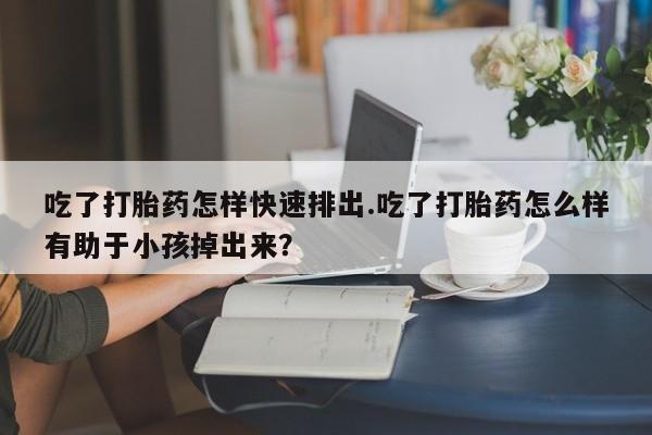 流产药叫什么名购买流程吃了打胎药怎样快速排出.吃了打胎药怎么样有助于小孩掉出来？