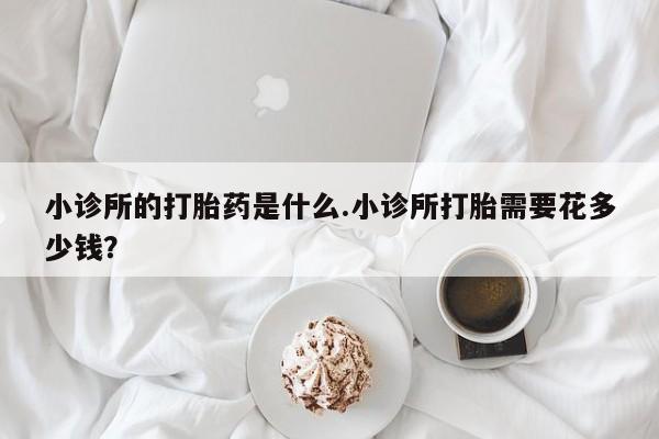 流产药叫什么名购买流程小诊所的打胎药是什么.小诊所打胎需要花多少钱？