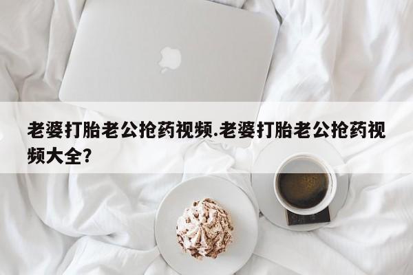 流产药叫什么名购买流程老婆打胎老公抢药视频.老婆打胎老公抢药视频大全？