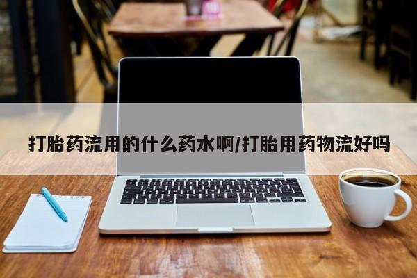 流产药叫什么名购买流程打胎药流用的什么药水啊/打胎用药物流好吗
