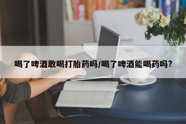 流产药叫什么名购买流程喝了啤酒敢喝打胎药吗/喝了啤酒能喝药吗?