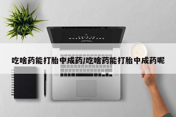 流产药叫什么名购买流程吃啥药能打胎中成药/吃啥药能打胎中成药呢