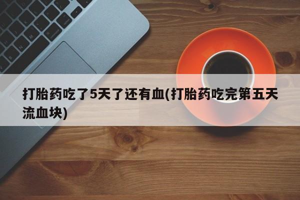 流产药叫什么名购买流程打胎药吃了5天了还有血(打胎药吃完第五天流血块)