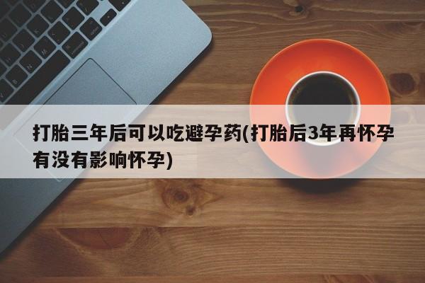 流产药叫什么名购买流程打胎三年后可以吃避孕药(打胎后3年再怀孕有没有影响怀孕)