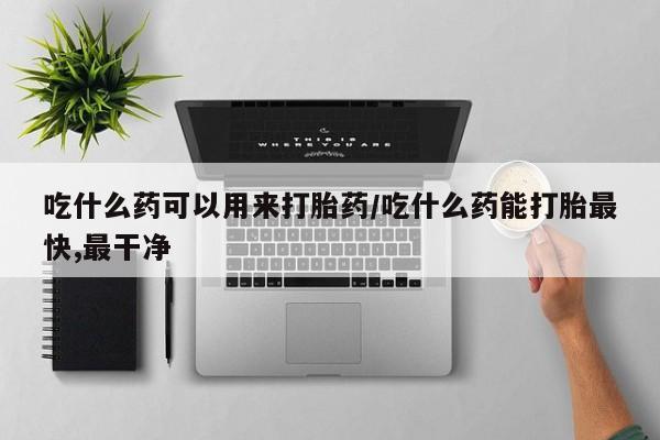 流产药叫什么名购买流程吃什么药可以用来打胎药/吃什么药能打胎最快,最干净
