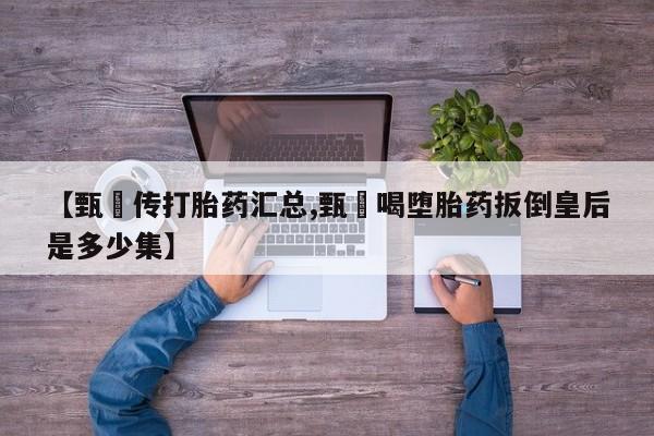 流产药叫什么名购买流程【甄嬛传打胎药汇总,甄嬛喝堕胎药扳倒皇后是多少集】