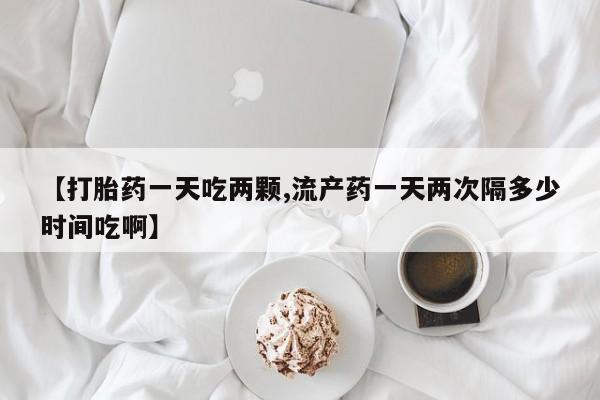 流产药叫什么名购买流程【打胎药一天吃两颗,流产药一天两次隔多少时间吃啊】