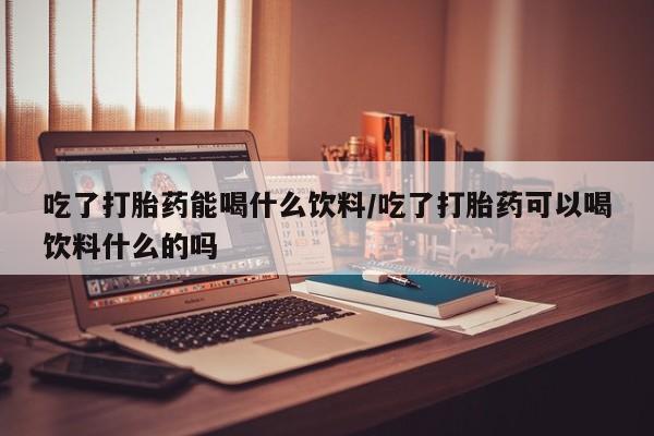 流产药叫什么名购买流程吃了打胎药能喝什么饮料/吃了打胎药可以喝饮料什么的吗