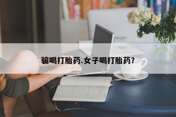 流产药叫什么名购买流程骗喝打胎药.女子喝打胎药？