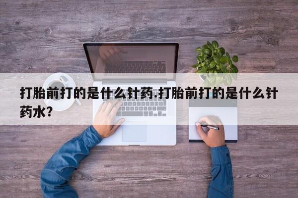 流产药叫什么名购买流程打胎前打的是什么针药.打胎前打的是什么针药水？