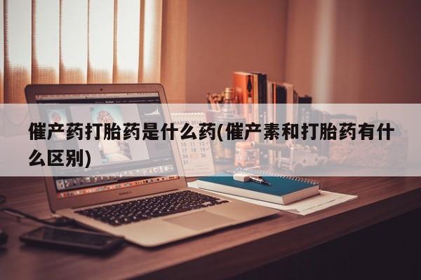 流产药叫什么名购买流程催产药打胎药是什么药(催产素和打胎药有什么区别)