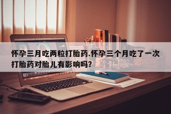 流产药叫什么名购买流程怀孕三月吃两粒打胎药.怀孕三个月吃了一次打胎药对胎儿有影响吗？