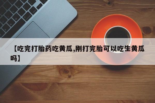 流产药叫什么名购买流程【吃完打胎药吃黄瓜,刚打完胎可以吃生黄瓜吗】