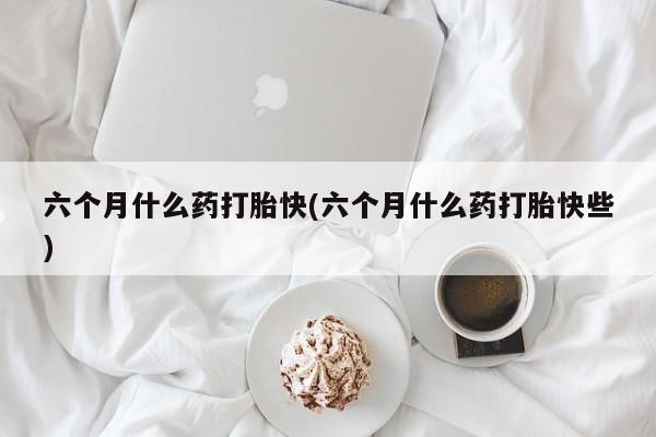 流产药叫什么名购买流程六个月什么药打胎快(六个月什么药打胎快些)
