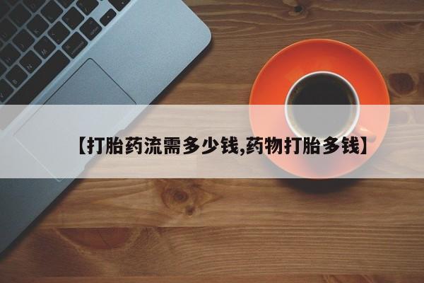 流产药叫什么名购买流程【打胎药流需多少钱,药物打胎多钱】