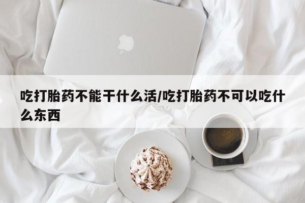 流产药叫什么名购买流程吃打胎药不能干什么活/吃打胎药不可以吃什么东西