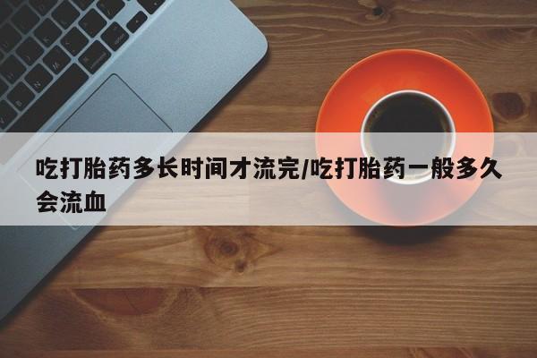 流产药叫什么名购买流程吃打胎药多长时间才流完/吃打胎药一般多久会流血