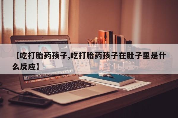 流产药叫什么名购买流程【吃打胎药孩子,吃打胎药孩子在肚子里是什么反应】