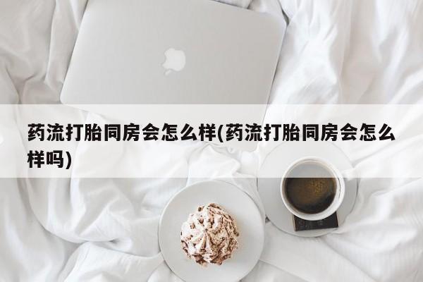 流产药叫什么名购买流程药流打胎同房会怎么样(药流打胎同房会怎么样吗)