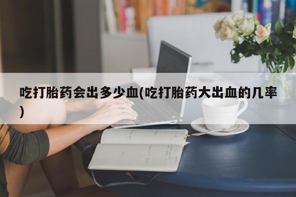 流产药叫什么名购买流程吃打胎药会出多少血(吃打胎药大出血的几率)
