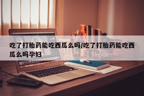 流产药叫什么名购买流程吃了打胎药能吃西瓜么吗/吃了打胎药能吃西瓜么吗孕妇