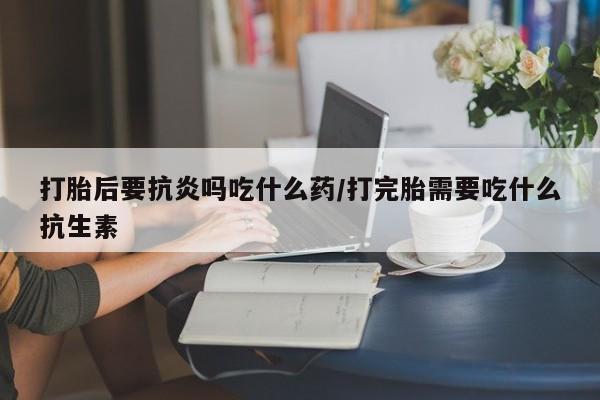 流产药叫什么名购买流程打胎后要抗炎吗吃什么药/打完胎需要吃什么抗生素