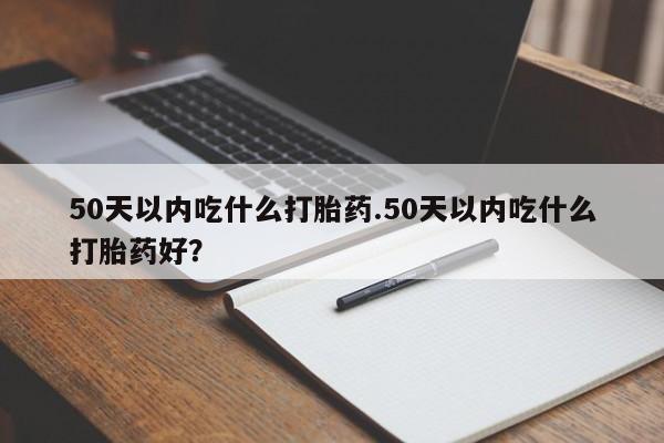 流产药叫什么名购买流程50天以内吃什么打胎药.50天以内吃什么打胎药好？
