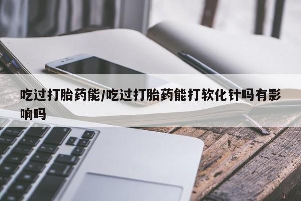 流产药叫什么名购买流程吃过打胎药能/吃过打胎药能打软化针吗有影响吗