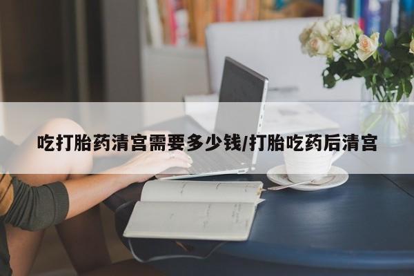流产药叫什么名购买流程吃打胎药清宫需要多少钱/打胎吃药后清宫