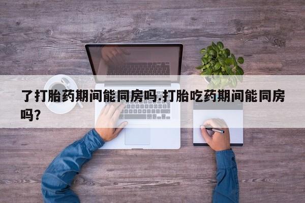 流产药叫什么名购买流程了打胎药期间能同房吗.打胎吃药期间能同房吗？