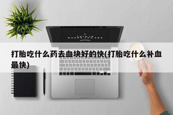 流产药叫什么名购买流程打胎吃什么药去血块好的快(打胎吃什么补血最快)