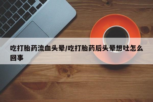 流产药叫什么名购买流程吃打胎药流血头晕/吃打胎药后头晕想吐怎么回事