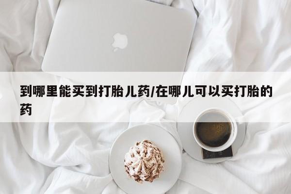流产药叫什么名购买流程到哪里能买到打胎儿药/在哪儿可以买打胎的药