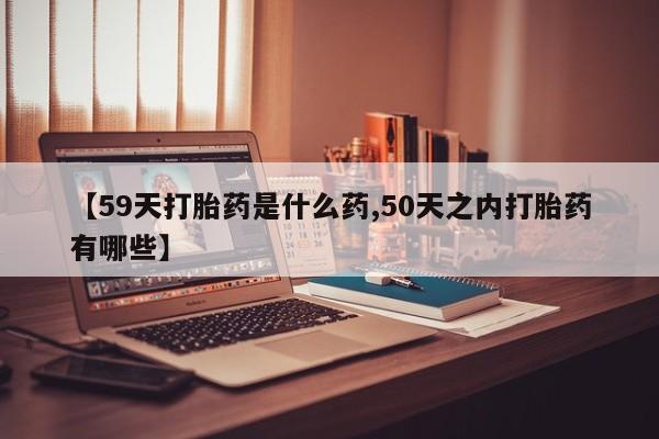 流产药叫什么名购买流程【59天打胎药是什么药,50天之内打胎药有哪些】