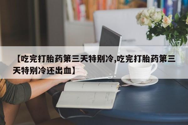流产药叫什么名购买流程【吃完打胎药第三天特别冷,吃完打胎药第三天特别冷还出血】