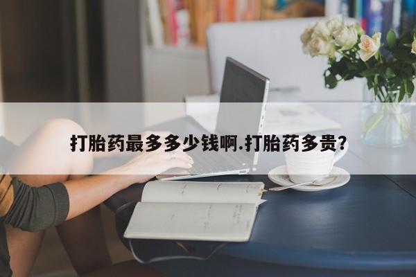 流产药叫什么名购买流程打胎药最多多少钱啊.打胎药多贵？