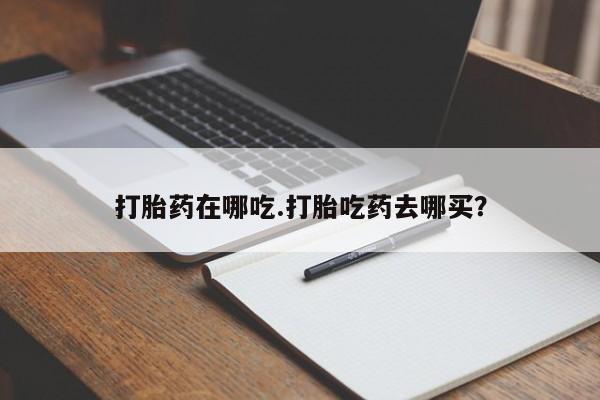 流产药叫什么名购买流程打胎药在哪吃.打胎吃药去哪买？