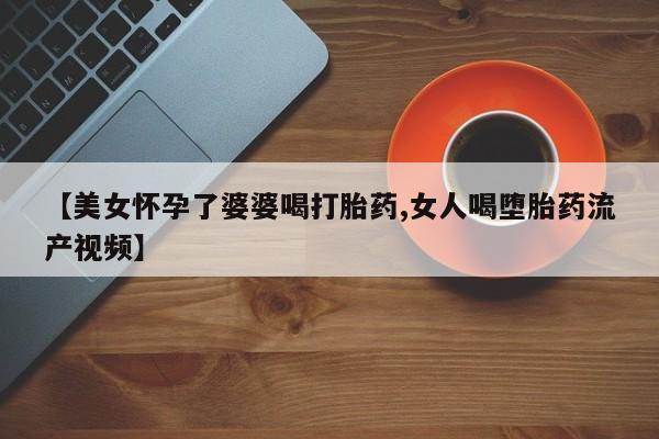 流产药叫什么名购买流程【美女怀孕了婆婆喝打胎药,女人喝堕胎药流产视频】