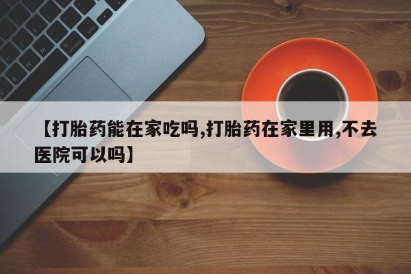 流产药叫什么名购买流程【打胎药能在家吃吗,打胎药在家里用,不去医院可以吗】
