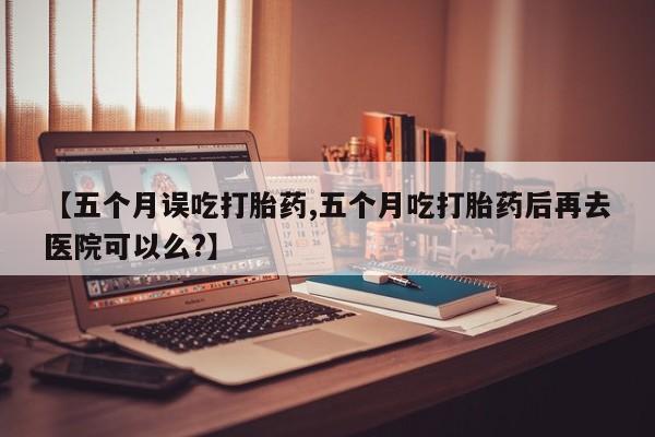 流产药叫什么名购买流程【五个月误吃打胎药,五个月吃打胎药后再去医院可以么?】