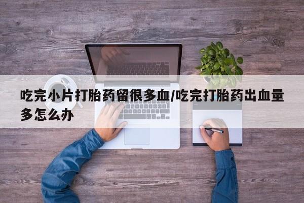 流产药叫什么名购买流程吃完小片打胎药留很多血/吃完打胎药出血量多怎么办