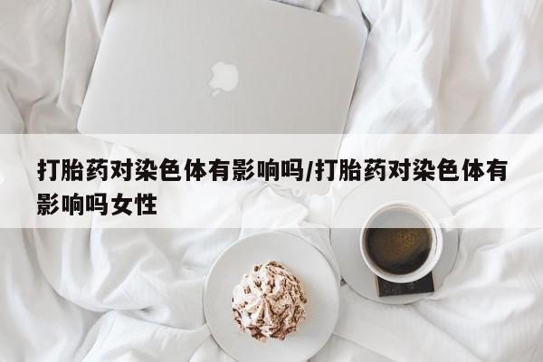 流产药叫什么名购买流程打胎药对染色体有影响吗/打胎药对染色体有影响吗女性